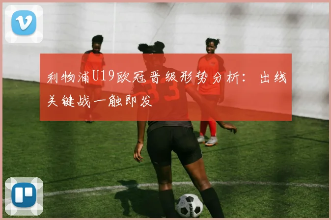 利物浦U19欧冠晋级形势分析：出线关键战一触即发