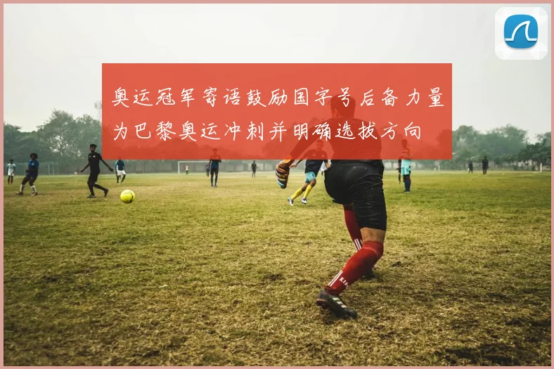 奥运冠军寄语鼓励国字号后备力量为巴黎奥运冲刺并明确选拔方向