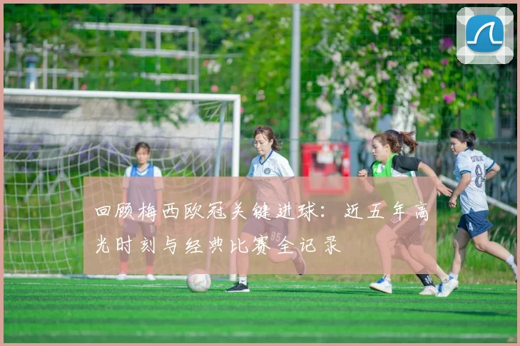 回顾梅西欧冠关键进球：近五年高光时刻与经典比赛全记录