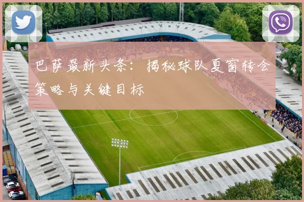 巴萨最新头条：揭秘球队夏窗转会策略与关键目标