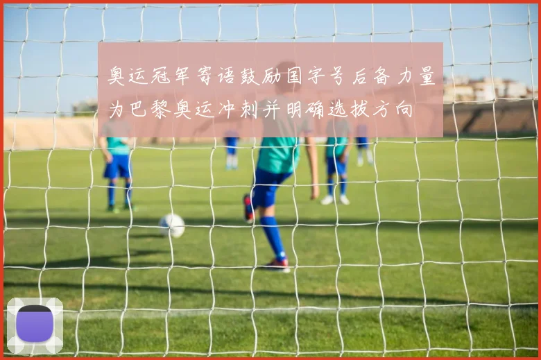 奥运冠军寄语鼓励国字号后备力量为巴黎奥运冲刺并明确选拔方向