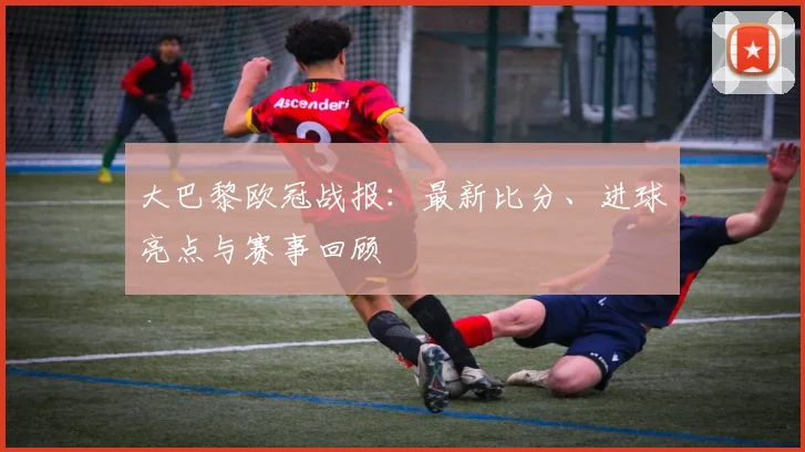 大巴黎欧冠战报：最新比分、进球亮点与赛事回顾