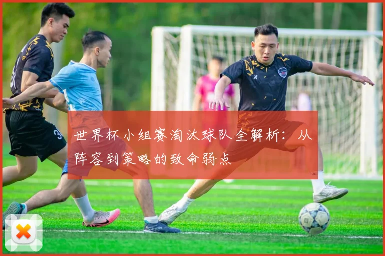 世界杯小组赛淘汰球队全解析：从阵容到策略的致命弱点