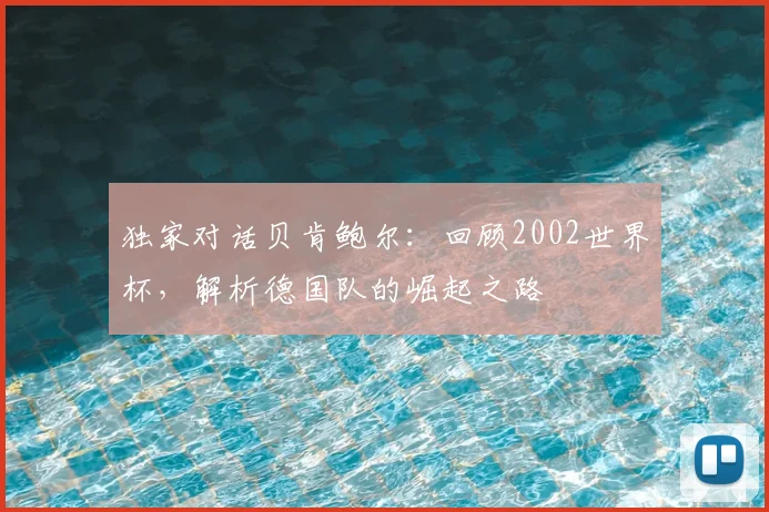 独家对话贝肯鲍尔:回顾2002世界杯,解析德国队的崛起之路