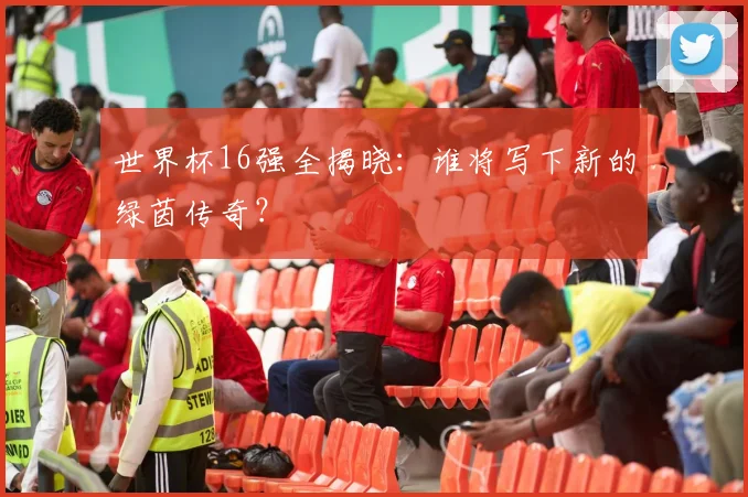 世界杯16强全揭晓：谁将写下新的绿茵传奇？