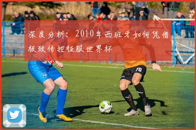 深度分析：2010年西班牙如何凭借极致传控征服世界杯