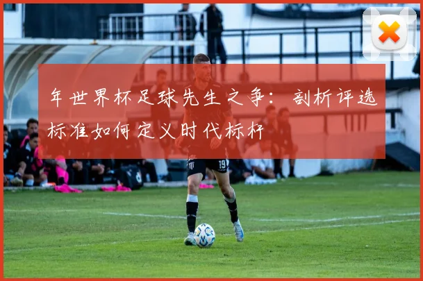 年世界杯足球先生之争：剖析评选标准如何定义时代标杆
