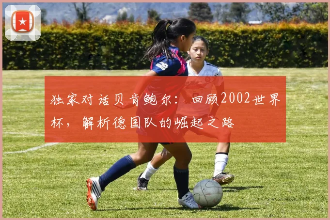 独家对话贝肯鲍尔:回顾2002世界杯,解析德国队的崛起之路