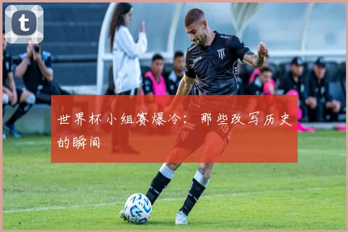 世界杯小组赛爆冷：那些改写历史的瞬间