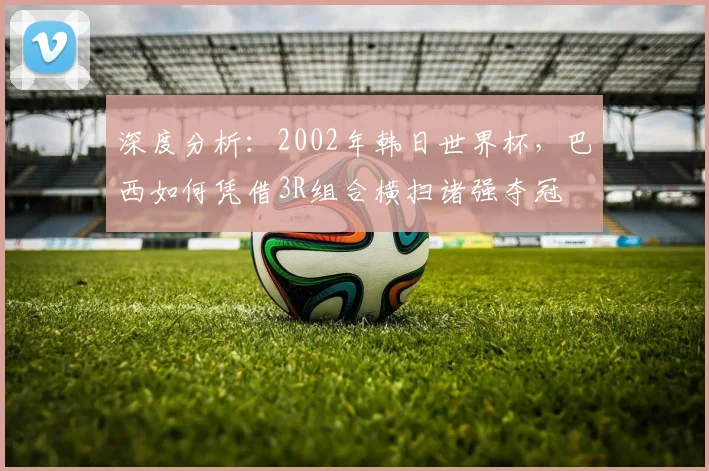 深度分析:2002年韩日世界杯,巴西如何凭借3R组合横扫诸强夺冠