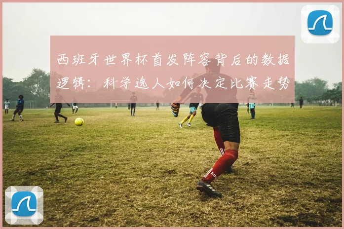 西班牙世界杯首发阵容背后的数据逻辑：科学选人如何决定比赛走势