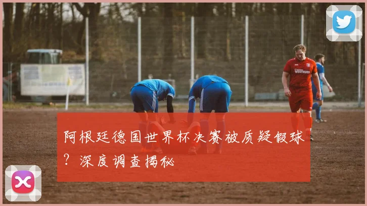 阿根廷德国世界杯决赛被质疑假球？深度调查揭秘