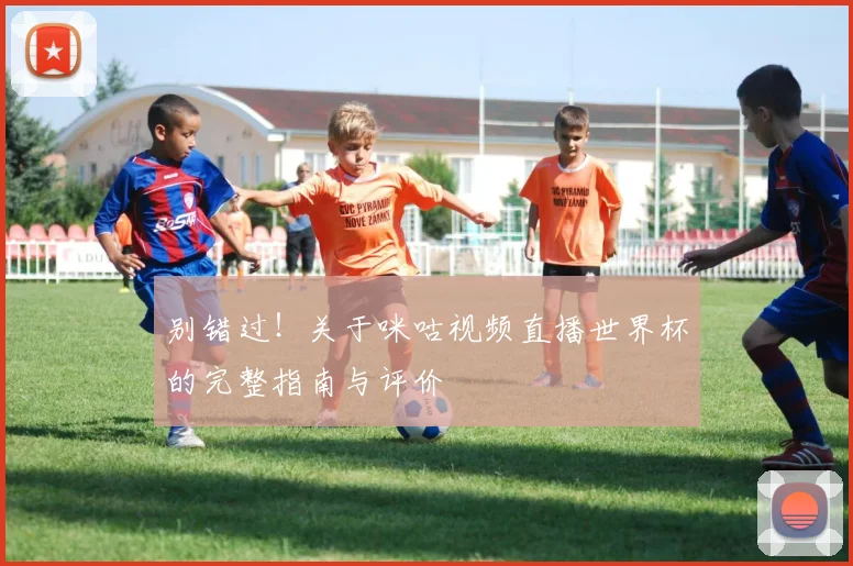 别错过！关于咪咕视频直播世界杯的完整指南与评价