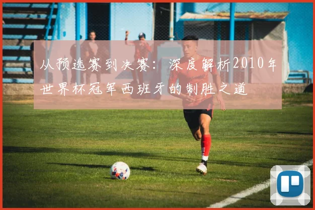 从预选赛到决赛：深度解析2010年世界杯冠军西班牙的制胜之道