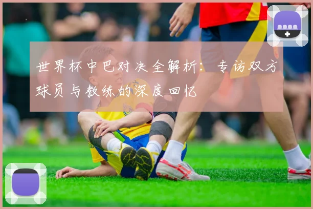 世界杯中巴对决全解析：专访双方球员与教练的深度回忆