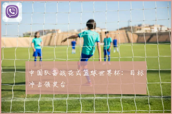 中国队备战花式篮球世界杯：目标冲击领奖台