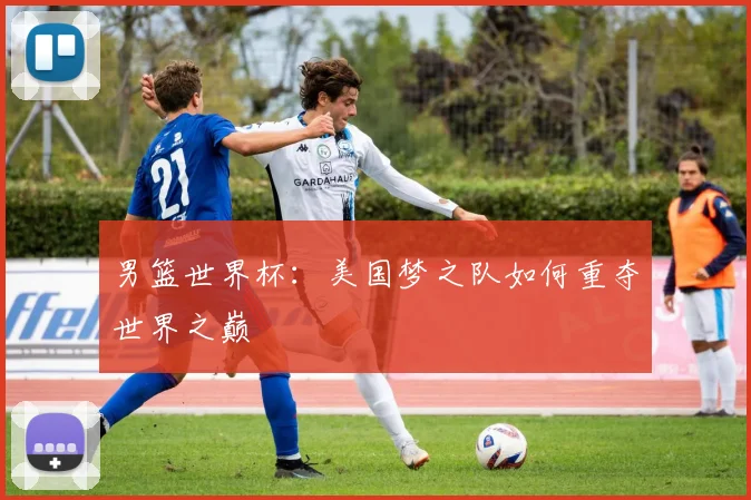 男篮世界杯：美国梦之队如何重夺世界之巅